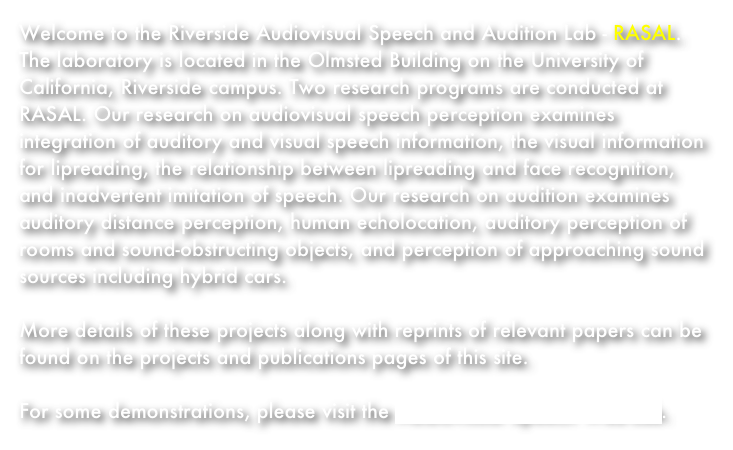 Welcome to the Riverside Audiovisual Speech and Audition Lab - RASAL. The laboratory is located in the Olmsted Building on the University of California, Riverside campus. Two research programs are conducted at RASAL. Our research on audiovisual speech perception examines integration of auditory and visual speech information, the visual information for lipreading, the relationship between lipreading and face recognition, and inadvertent imitation of speech. Our research on audition examines auditory distance perception, human echolocation, auditory perception of rooms and sound-obstructing objects, and perception of approaching sound sources including hybrid cars.

More details of these projects along with reprints of relevant papers can be found on the projects and publications pages of this site.

For some demonstrations, please visit the Audiovisual Speech Web-Lab.
